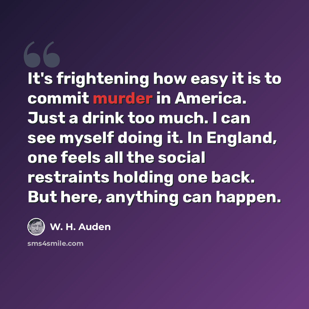 “It's frightening how easy it is to commit murder in America. Just a drink too much. I can see myself doing it. In England, one feels all the social restraints holding one back. But here, anything can happen.” quote by W. H. Auden