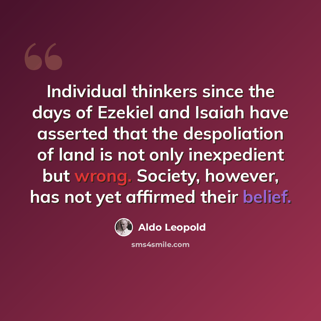 “Individual thinkers since the days of Ezekiel and Isaiah have asserted that the despoliation of land is not only inexpedient but wrong. Society, however, has not yet affirmed their belief.” quote by Aldo Leopold