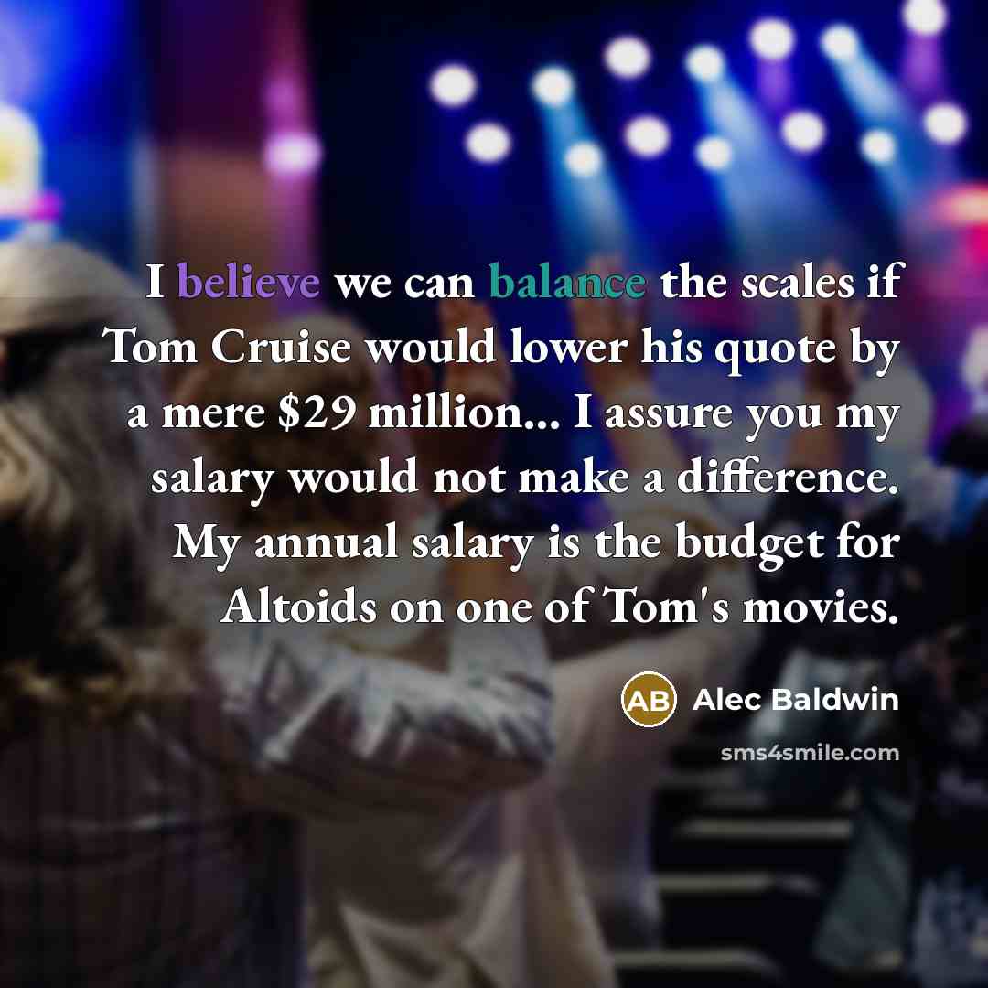 “I believe we can balance the scales if Tom Cruise would lower his quote by a mere $29 million... I assure you my salary would not make a difference. My annual salary is the budget for Altoids on one of Tom's movies.” quote by Alec Baldwin
