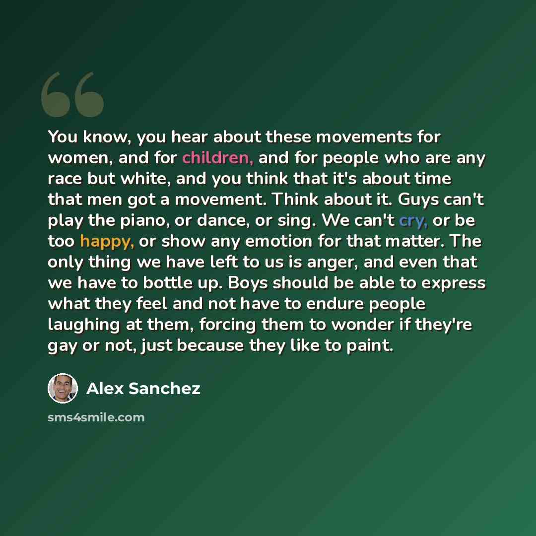 “You know, you hear about these movements for women, and for children, and for people who are any race but white, and you think that it's about time that men got a movement. Think about it. Guys can't play the piano, or dance, or sing. We can't cry, or be too happy, or show any emotion for that…” quote by Alex Sanchez