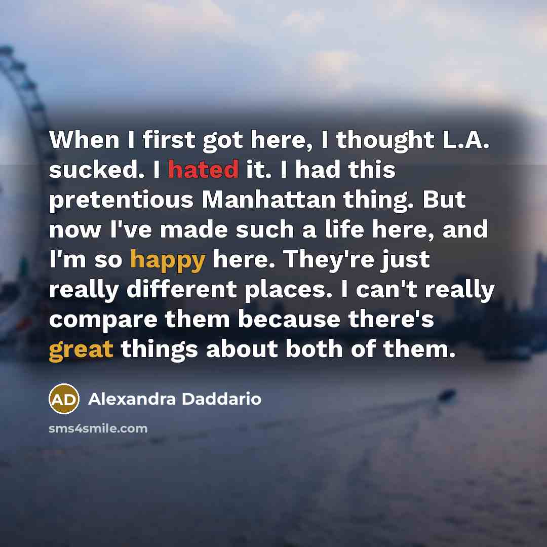 “When I first got here, I thought L.A. sucked. I hated it. I had this pretentious Manhattan thing. But now I've made such a life here, and I'm so happy here. They're just really different places. I can't really compare them because there's great things about both of them.” quote by Alexandra Daddario