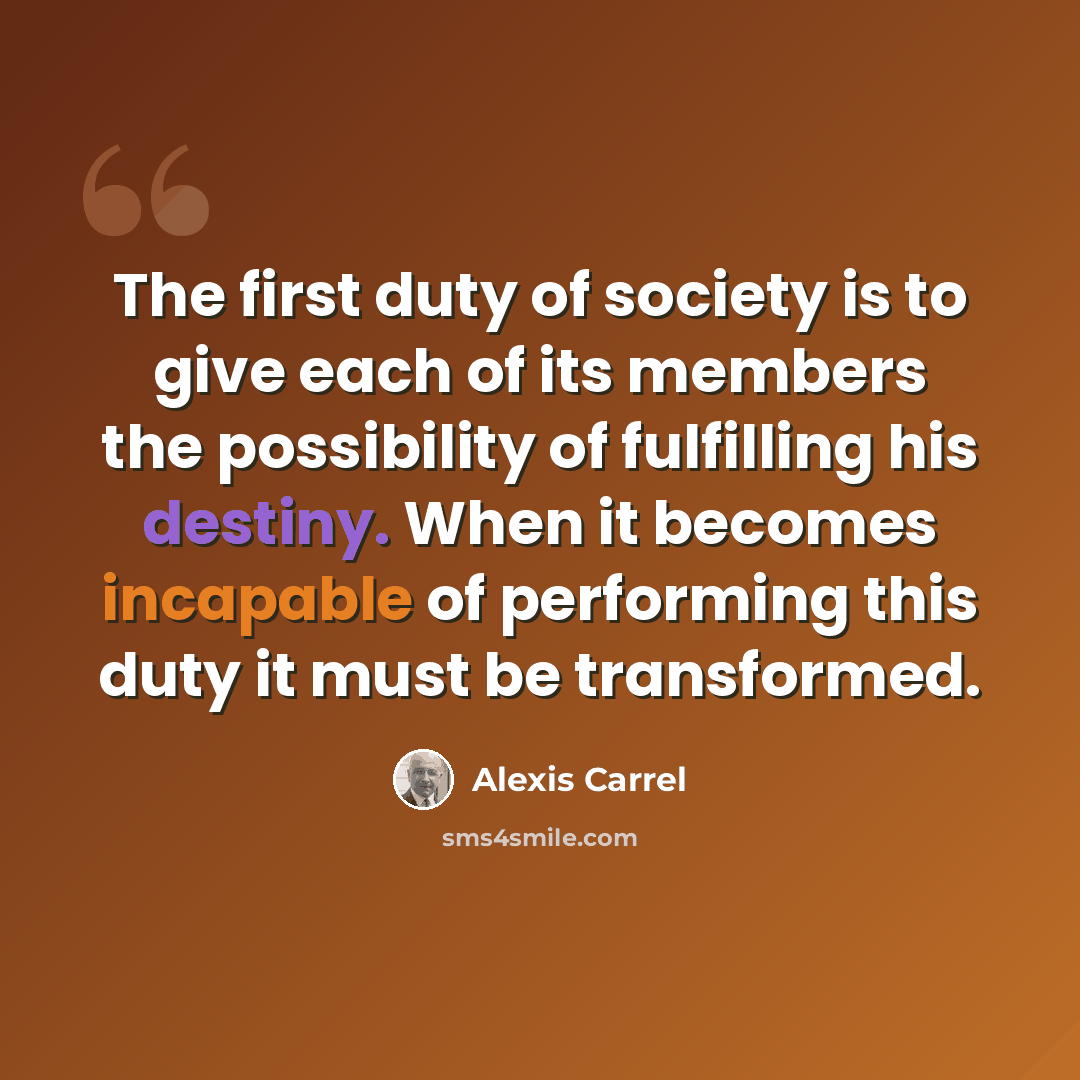 “The first duty of society is to give each of its members the possibility of fulfilling his destiny. When it becomes incapable of performing this duty it must be transformed.” quote by Alexis Carrel