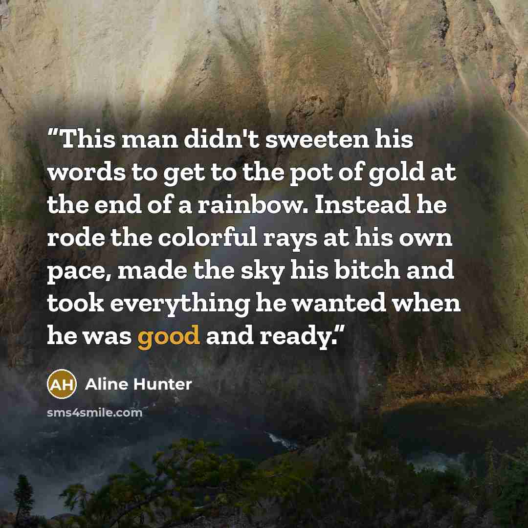 “This man didn't sweeten his words to get to the pot of gold at the end of a rainbow. Instead he rode the colorful rays at his own pace, made the sky his bitch and took everything he wanted when he was good and ready.” quote by Aline Hunter