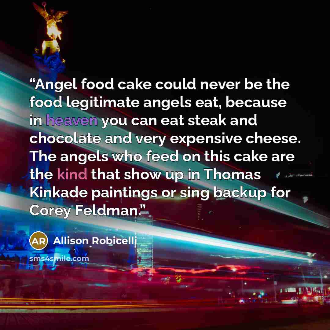 “Angel food cake could never be the food legitimate angels eat, because in heaven you can eat steak and chocolate and very expensive cheese. The angels who feed on this cake are the kind that show up in Thomas Kinkade paintings or sing backup for Corey Feldman.” quote by Allison Robicelli