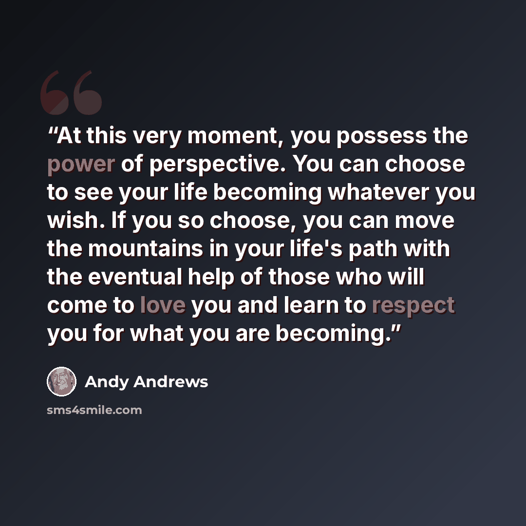 “At this very moment, you possess the power of perspective. You can choose to see your life becoming whatever you wish. If you so choose, you can move the mountains in your life's path with the eventual help of those who will come to love you and learn to respect you for what you are becoming.” quote by Andy Andrews