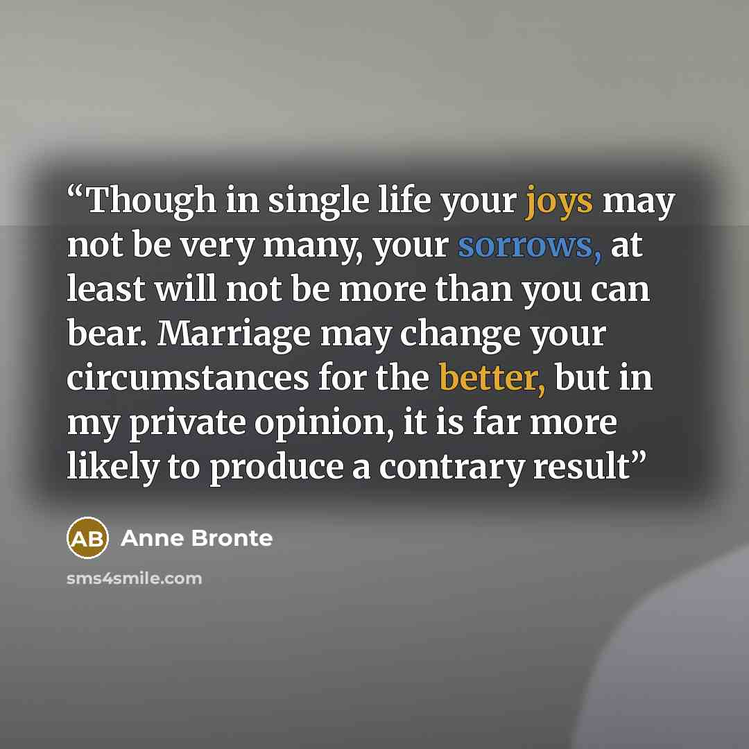 “Though in single life your joys may not be very many, your sorrows, at least will not be more than you can bear. Marriage may change your circumstances for the better, but in my private opinion, it is far more likely to produce a contrary result” quote by Anne Brontë