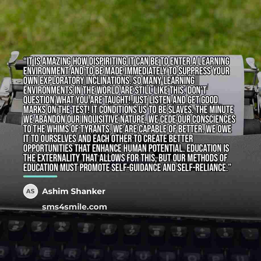 “It is amazing how dispiriting it can be to enter a learning environment and to be made immediately to suppress your own exploratory inclinations. So many learning environments in the world are still like this. Don’t question what you are taught! Just listen and get good marks on the test! It…” quote by Ashim Shanker