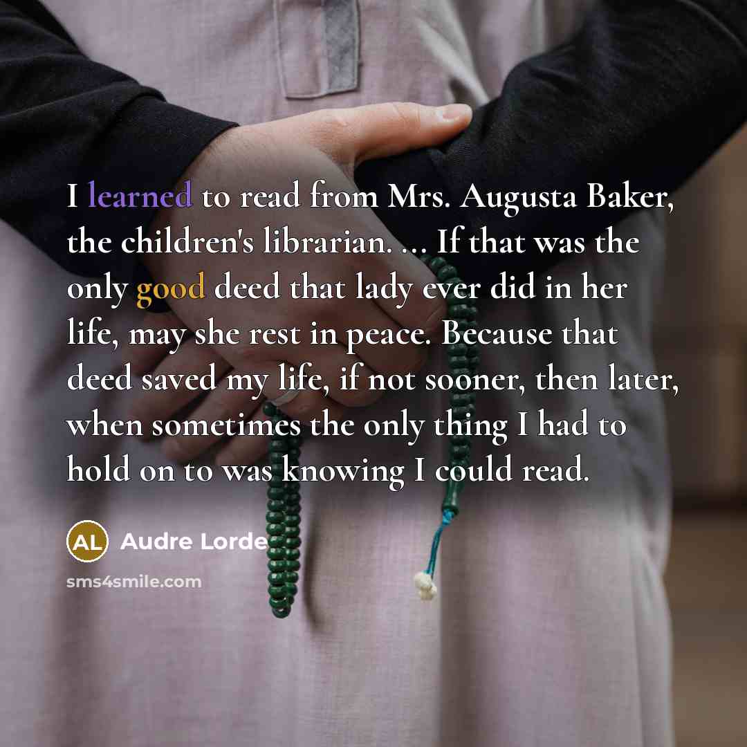 “I learned to read from Mrs. Augusta Baker, the children's librarian. ... If that was the only good deed that lady ever did in her life, may she rest in peace. Because that deed saved my life, if not sooner, then later, when sometimes the only thing I had to hold on to was knowing I could read.” quote by Audre Lorde