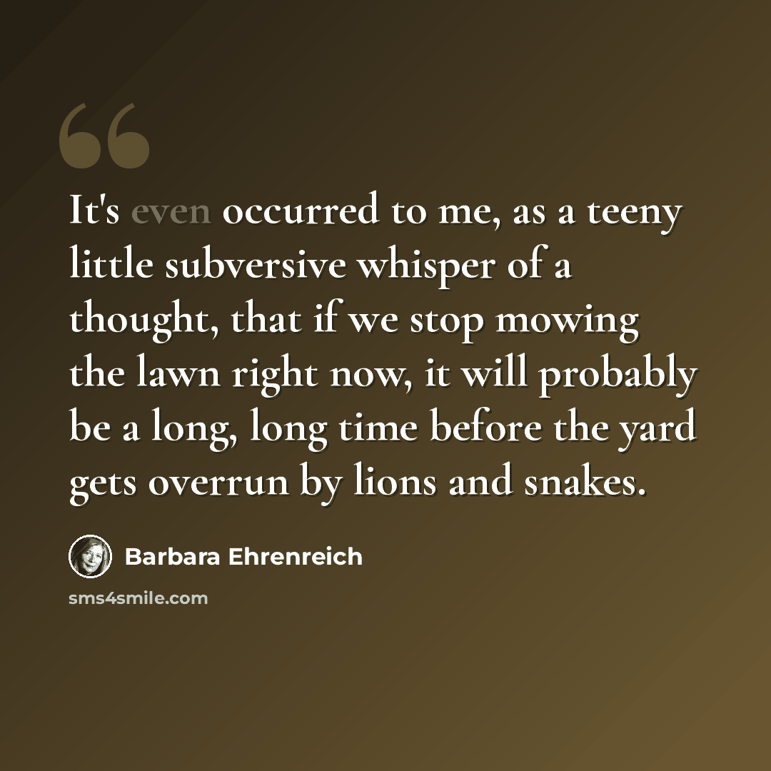 “It's even occurred to me, as a teeny little subversive whisper of a thought, that if we stop mowing the lawn right now, it will probably be a long, long time before the yard gets overrun by lions and snakes.” quote by Barbara Ehrenreich