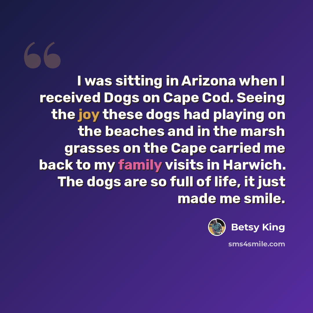 “I was sitting in Arizona when I received Dogs on Cape Cod. Seeing the joy these dogs had playing on the beaches and in the marsh grasses on the Cape carried me back to my family visits in Harwich. The dogs are so full of life, it just made me smile.” quote by Betsy King