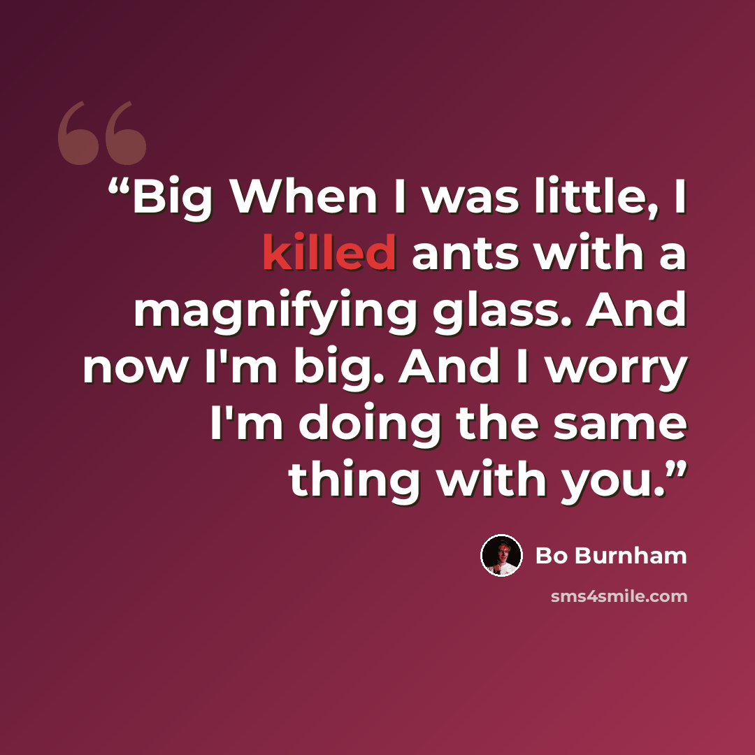 “Big When I was little, I killed ants with a magnifying glass. And now I'm big. And I worry I'm doing the same thing with you.” quote by Bo Burnham