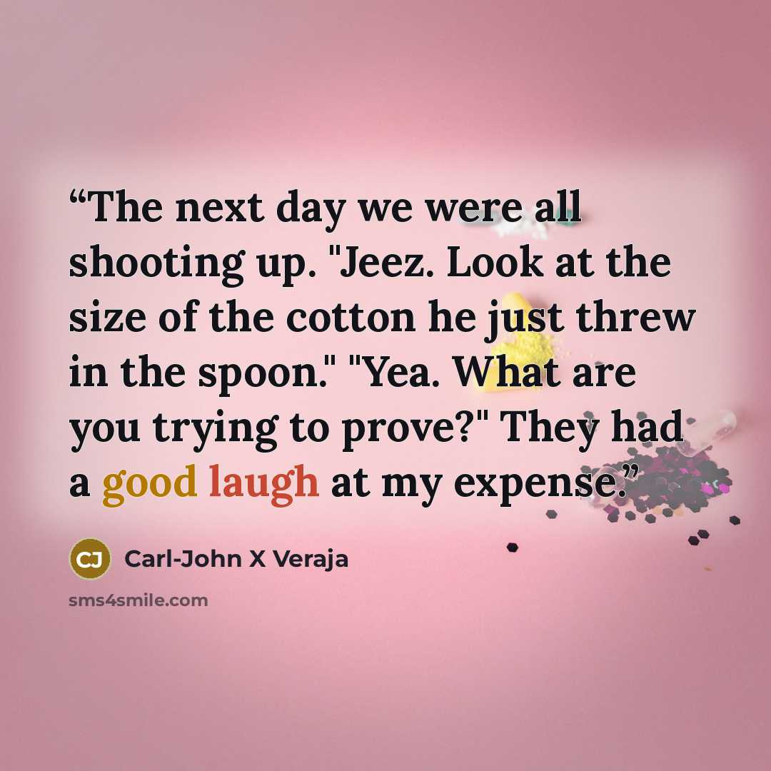 “The next day we were all shooting up. "Jeez. Look at the size of the cotton he just threw in the spoon." "Yea. What are you trying to prove?" They had a good laugh at my expense.” quote by Carl-John X Veraja