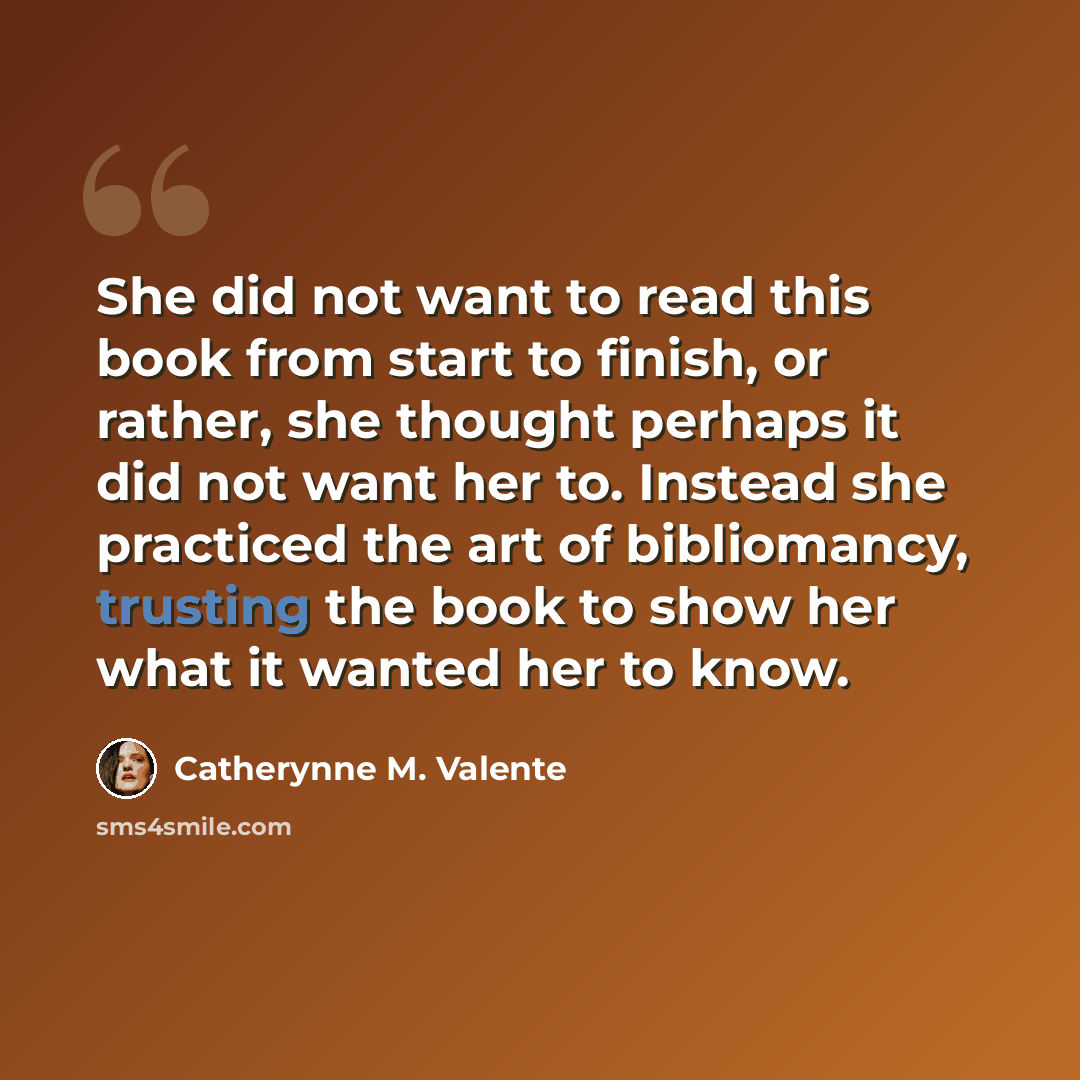 “She did not want to read this book from start to finish, or rather, she thought perhaps it did not want her to. Instead she practiced the art of bibliomancy, trusting the book to show her what it wanted her to know.” quote by Catherynne M. Valente