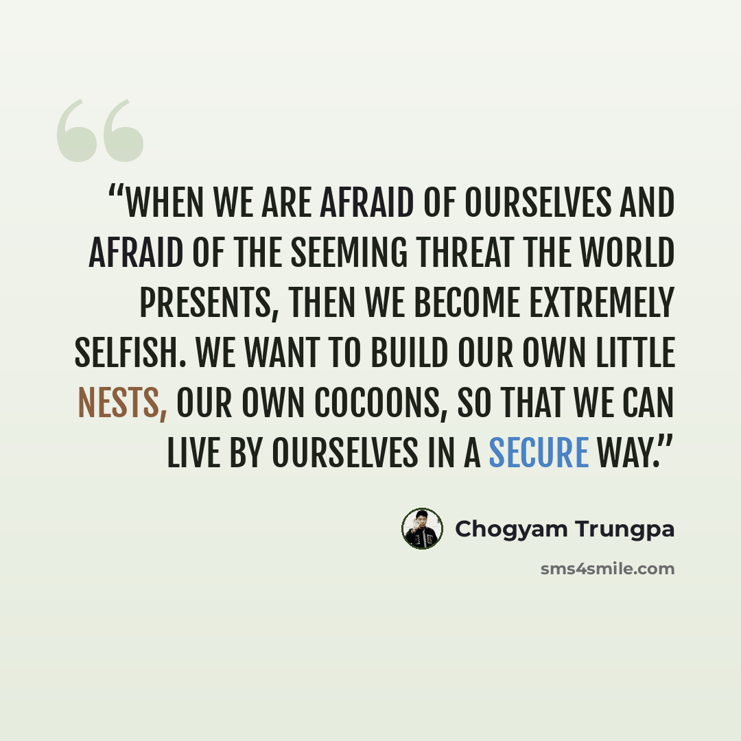 “When we are afraid of ourselves and afraid of the seeming threat the world presents, then we become extremely selfish. We want to build our own little nests, our own cocoons, so that we can live by ourselves in a secure way.” quote by Chögyam Trungpa
