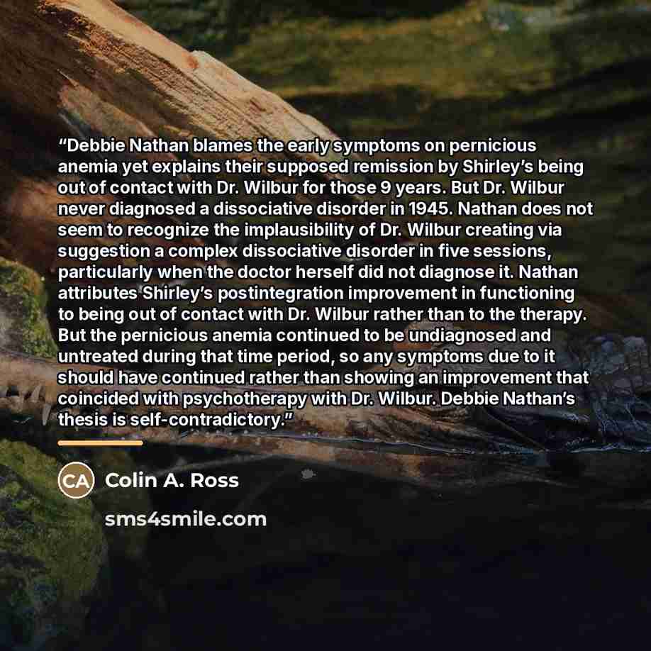 “Debbie Nathan blames the early symptoms on pernicious anemia yet explains their supposed remission by Shirley’s being out of contact with Dr. Wilbur for those 9 years. But Dr. Wilbur never diagnosed a dissociative disorder in 1945. Nathan does not seem to recognize the implausibility of Dr. Wilbur…” quote by Colin A. Ross
