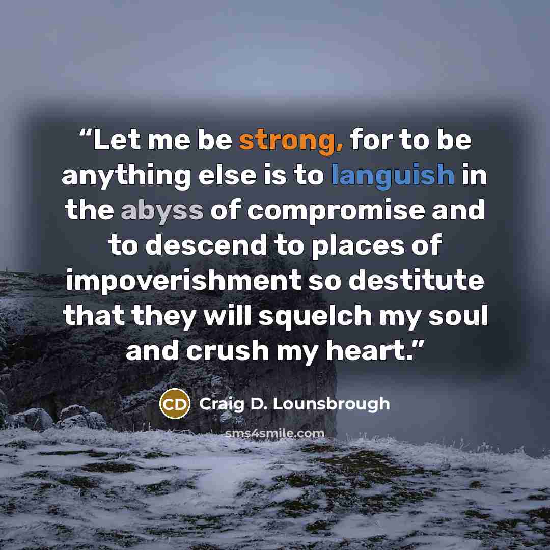 “Let me be strong, for to be anything else is to languish in the abyss of compromise and to descend to places of impoverishment so destitute that they will squelch my soul and crush my heart.” quote by Craig D. Lounsbrough