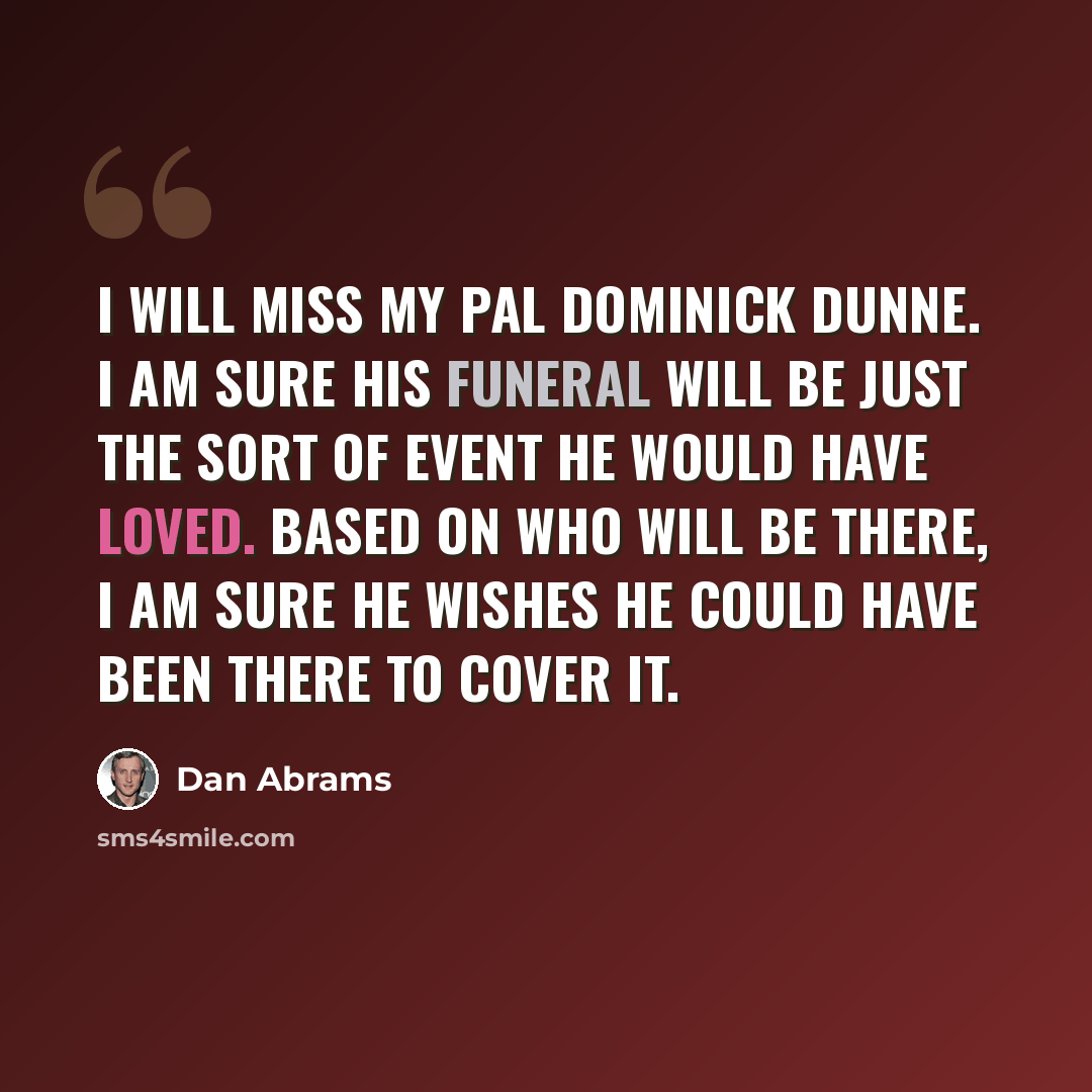 “I will miss my pal Dominick Dunne. I am sure his funeral will be just the sort of event he would have loved. Based on who will be there, I am sure he wishes he could have been there to cover it.” quote by Dan Abrams