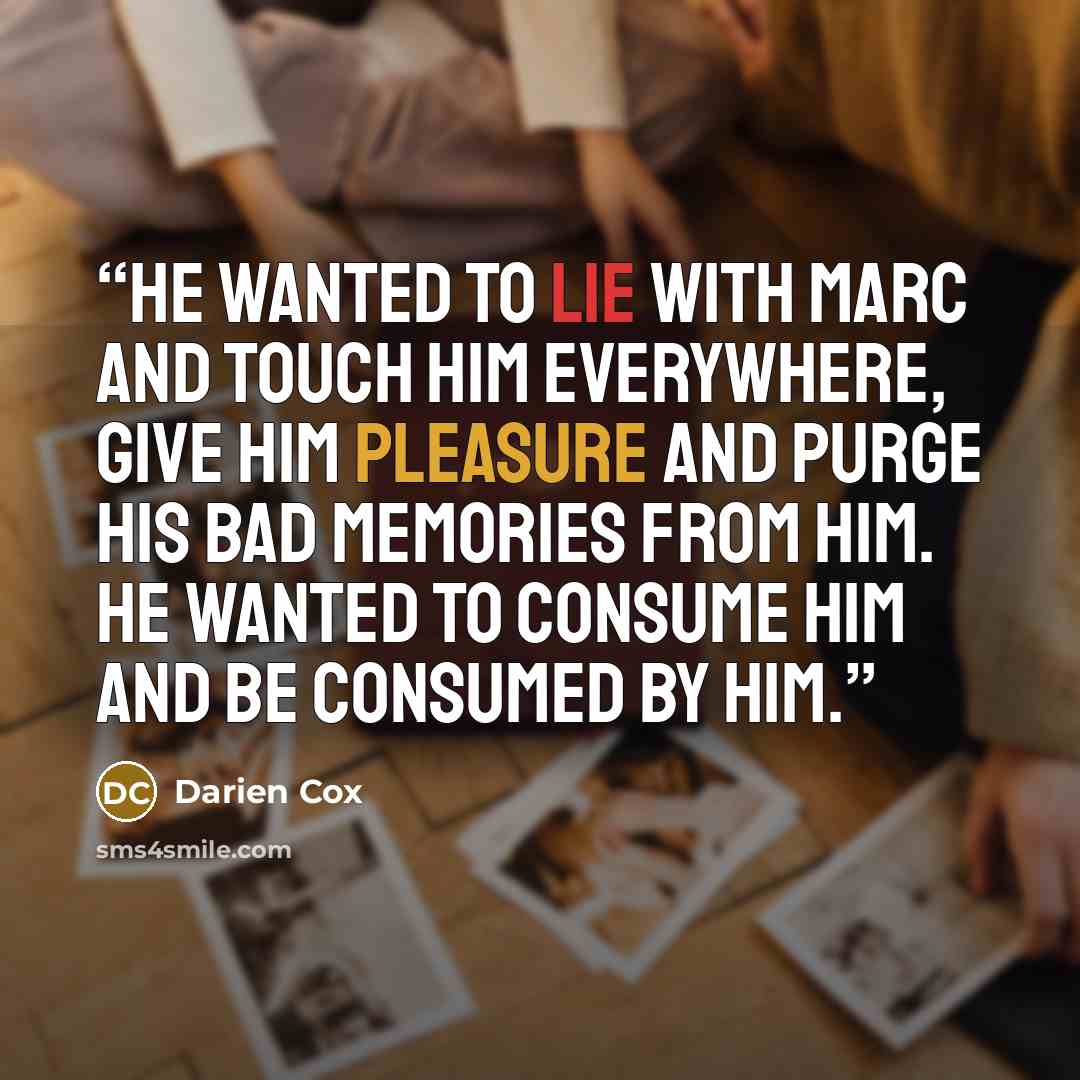 “He wanted to lie with Marc and touch him everywhere, give him pleasure and purge his bad memories from him. He wanted to consume him and be consumed by him.” quote by Darien Cox