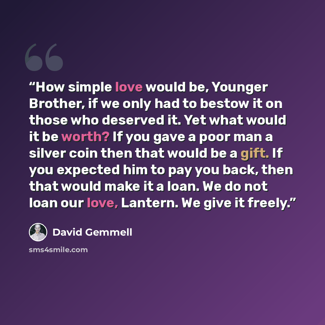 “How simple love would be, Younger Brother, if we only had to bestow it on those who deserved it. Yet what would it be worth? If you gave a poor man a silver coin then that would be a gift. If you expected him to pay you back, then that would make it a loan. We do not loan our love, Lantern. We…” quote by David Gemmell
