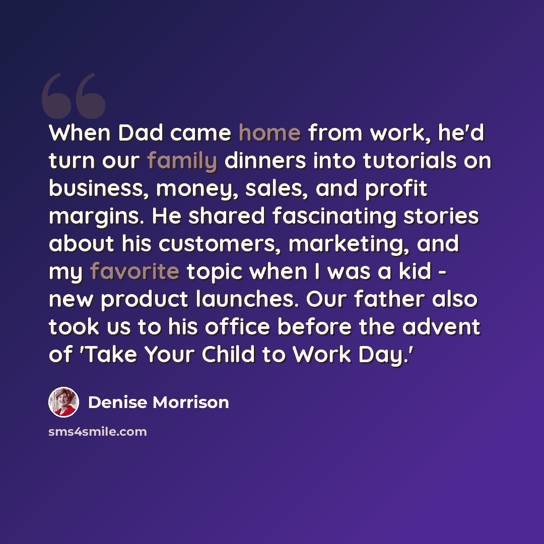 “When Dad came home from work, he'd turn our family dinners into tutorials on business, money, sales, and profit margins. He shared fascinating stories about his customers, marketing, and my favorite topic when I was a kid - new product launches. Our father also took us to his office before the…” quote by Denise Morrison