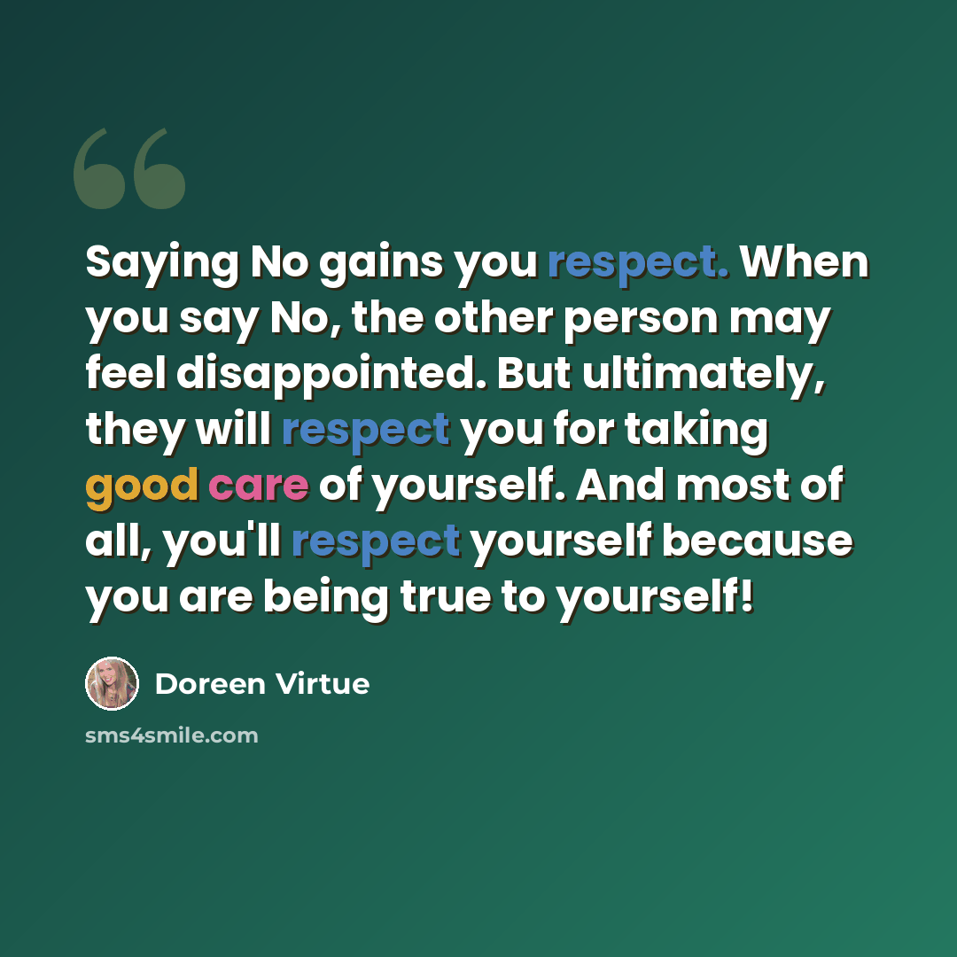 “Saying No gains you respect. When you say No, the other person may feel disappointed. But ultimately, they will respect you for taking good care of yourself. And most of all, you'll respect yourself because you are being true to yourself!” quote by Doreen Virtue