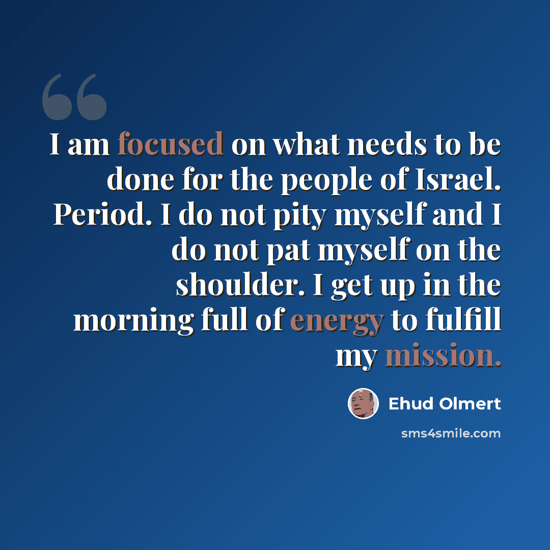 “I am focused on what needs to be done for the people of Israel. Period. I do not pity myself and I do not pat myself on the shoulder. I get up in the morning full of energy to fulfill my mission.” quote by Ehud Olmert