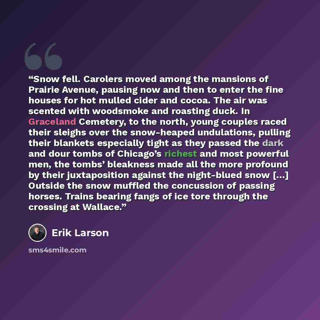 “Snow fell. Carolers moved among the mansions of Prairie Avenue, pausing now and then to enter the fine houses for hot mulled cider and cocoa. The air was scented with woodsmoke and roasting duck. In Graceland Cemetery, to the north, young couples raced their sleighs over the snow-heaped…” quote by Erik Larson