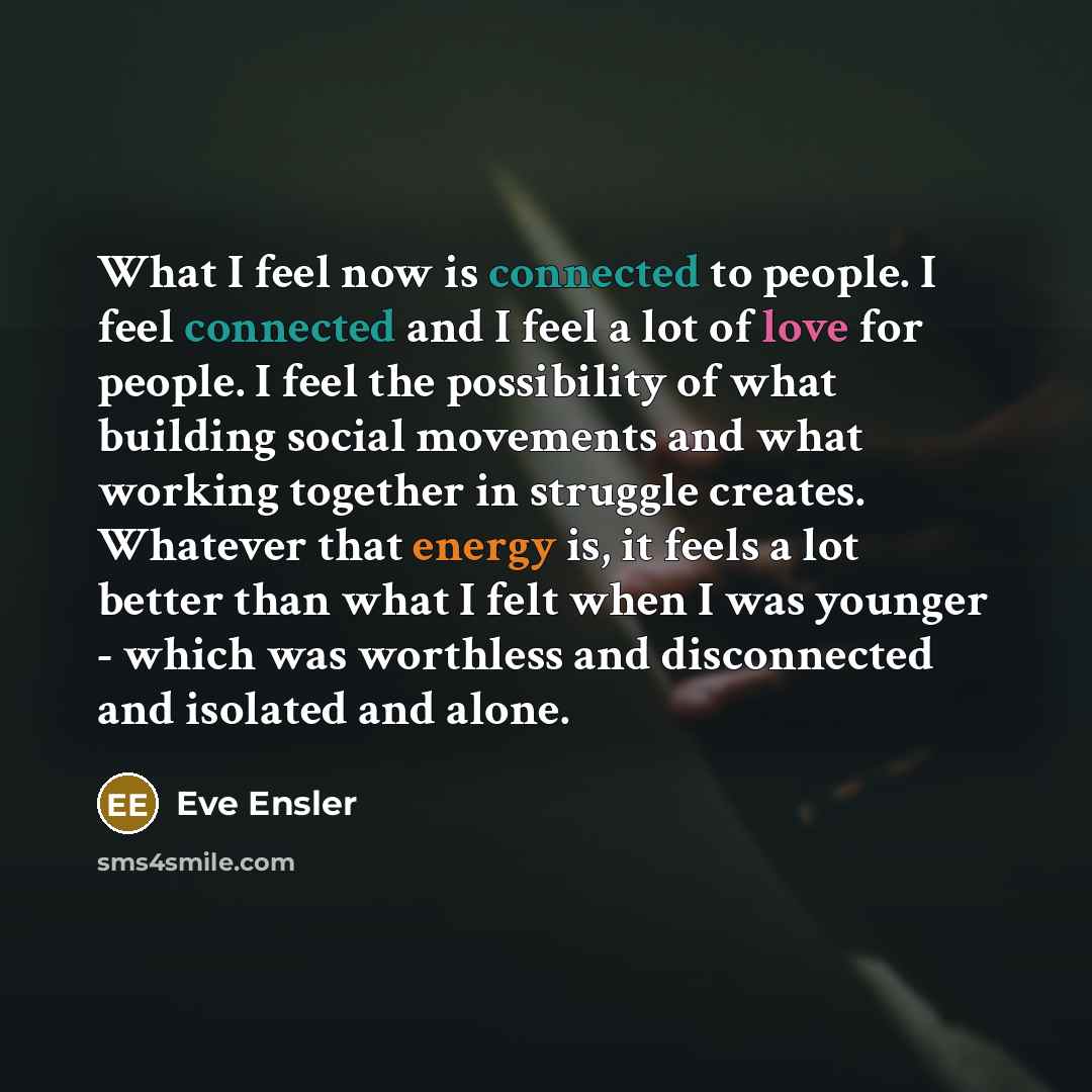 “What I feel now is connected to people. I feel connected and I feel a lot of love for people. I feel the possibility of what building social movements and what working together in struggle creates. Whatever that energy is, it feels a lot better than what I felt when I was younger - which was…” quote by Eve Ensler