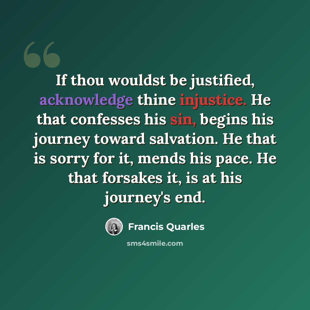 “If thou wouldst be justified, acknowledge thine injustice. He that confesses his sin, begins his journey toward salvation. He that is sorry for it, mends his pace. He that forsakes it, is at his journey's end.” quote by Francis Quarles