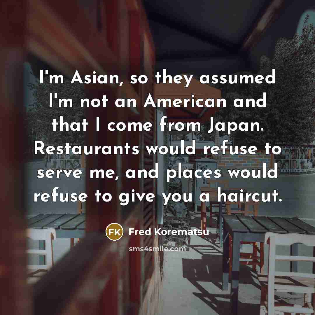 “I'm Asian, so they assumed I'm not an American and that I come from Japan. Restaurants would refuse to serve me, and places would refuse to give you a haircut.” quote by Fred Korematsu
