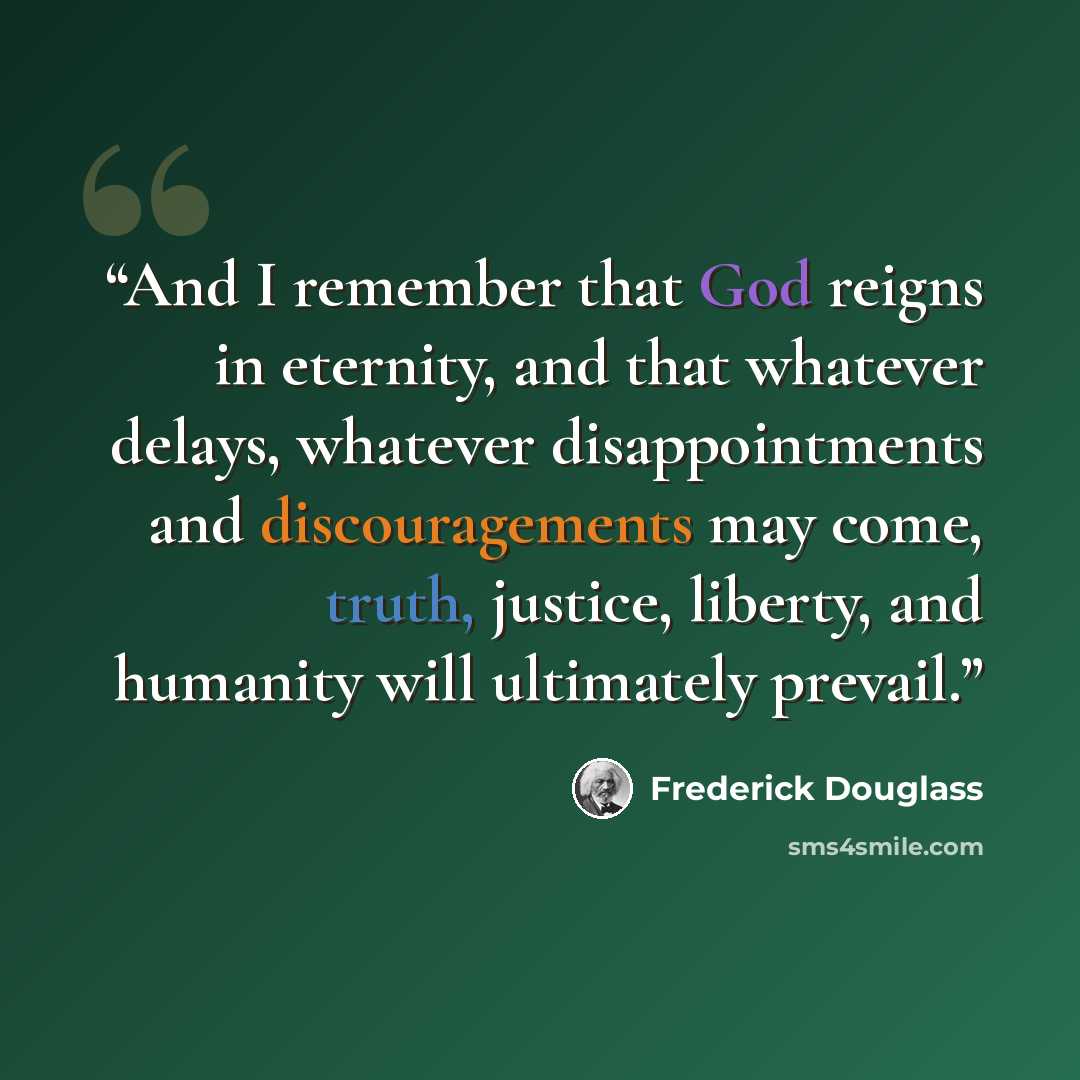 “And I remember that God reigns in eternity, and that whatever delays, whatever disappointments and discouragements may come, truth, justice, liberty, and humanity will ultimately prevail.” quote by Frederick Douglass