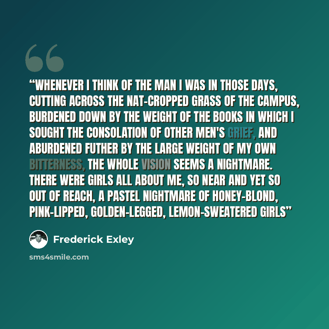 “Whenever I think of the man I was in those days, cutting across the nat-cropped grass of the campus, burdened down by the weight of the books in which I sought the consolation of other men's grief, and aburdened futher by the large weight of my own bitterness, the whole vision seems a nightmare…” quote by Frederick Exley