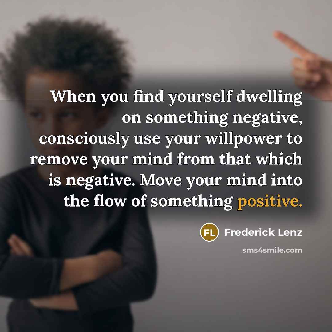 “When you find yourself dwelling on something negative, consciously use your willpower to remove your mind from that which is negative. Move your mind into the flow of something positive.” quote by Frederick Lenz