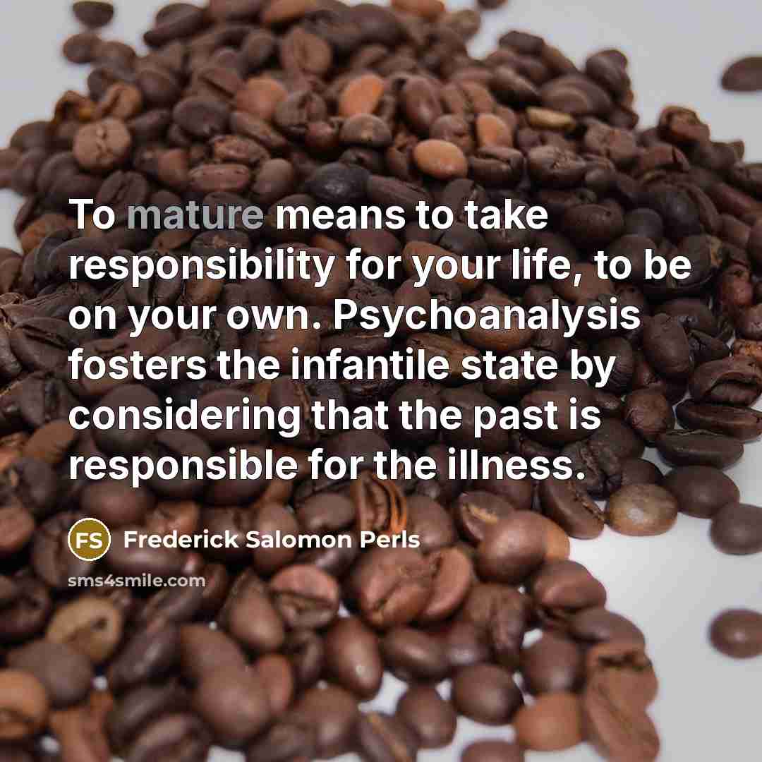 “To mature means to take responsibility for your life, to be on your own. Psychoanalysis fosters the infantile state by considering that the past is responsible for the illness.” quote by Frederick Salomon Perls