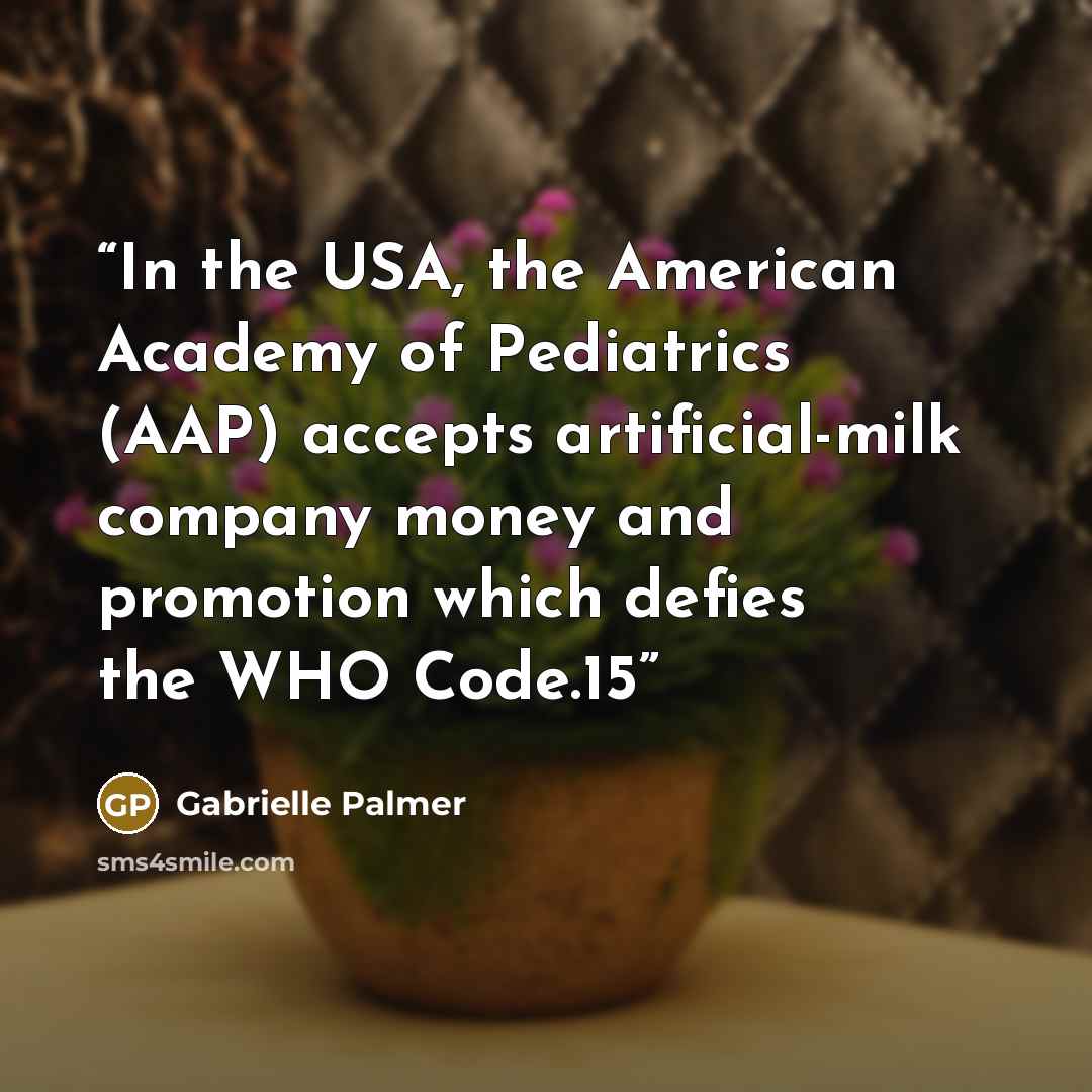 “In the USA, the American Academy of Pediatrics (AAP) accepts artificial-milk company money and promotion which defies the WHO Code.15” quote by Gabrielle Palmer