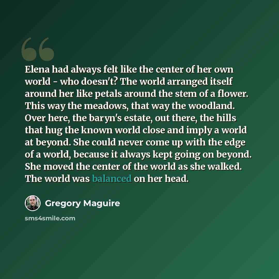 “Elena had always felt like the center of her own world - who doesn't? The world arranged itself around her like petals around the stem of a flower. This way the meadows, that way the woodland. Over here, the baryn's estate, out there, the hills that hug the known world close and imply a world at…” quote by Gregory Maguire