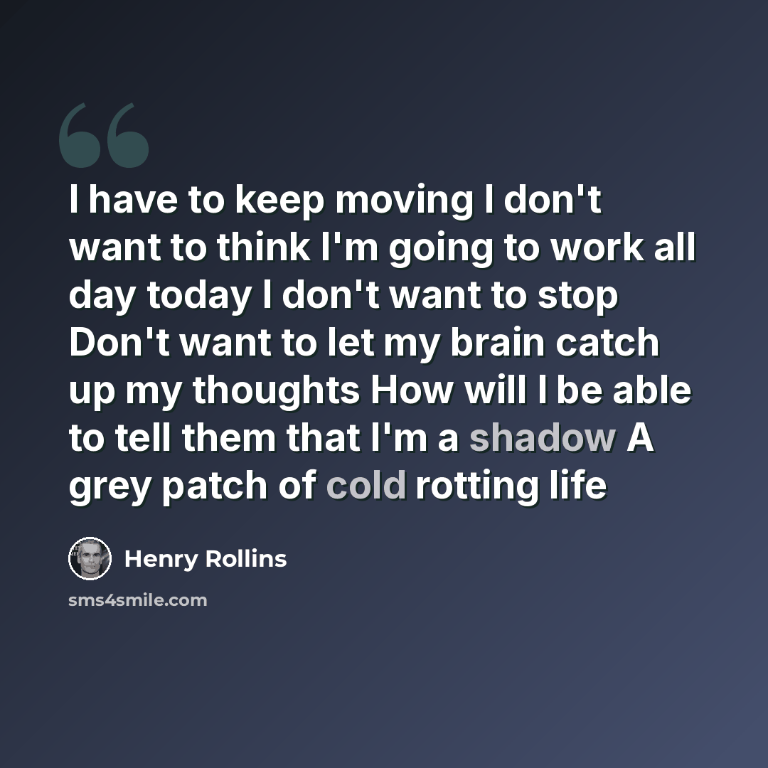 “I have to keep moving I don't want to think I'm going to work all day today I don't want to stop Don't want to let my brain catch up my thoughts How will I be able to tell them that I'm a shadow A grey patch of cold rotting life” quote by Henry Rollins