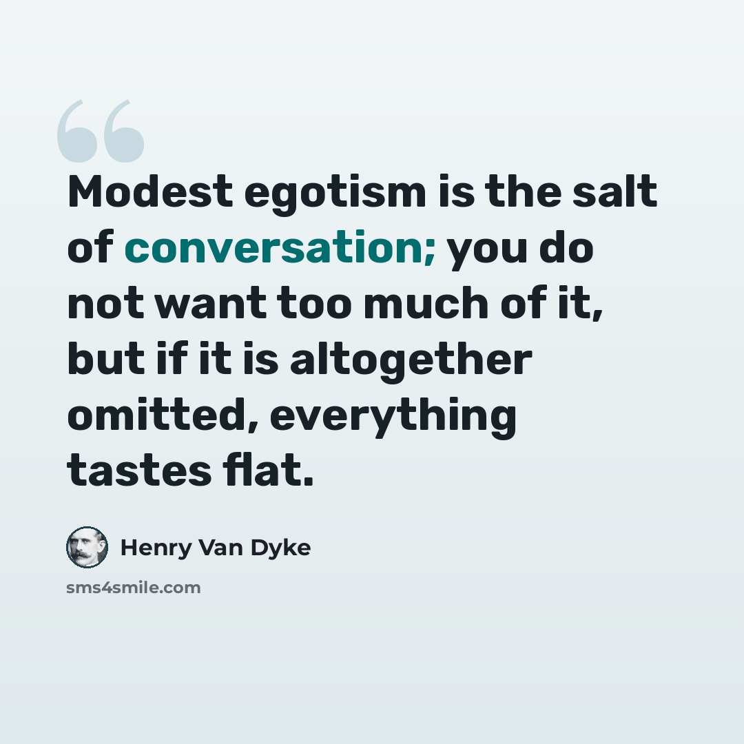 “Modest egotism is the salt of conversation; you do not want too much of it, but if it is altogether omitted, everything tastes flat.” quote by Henry Van Dyke