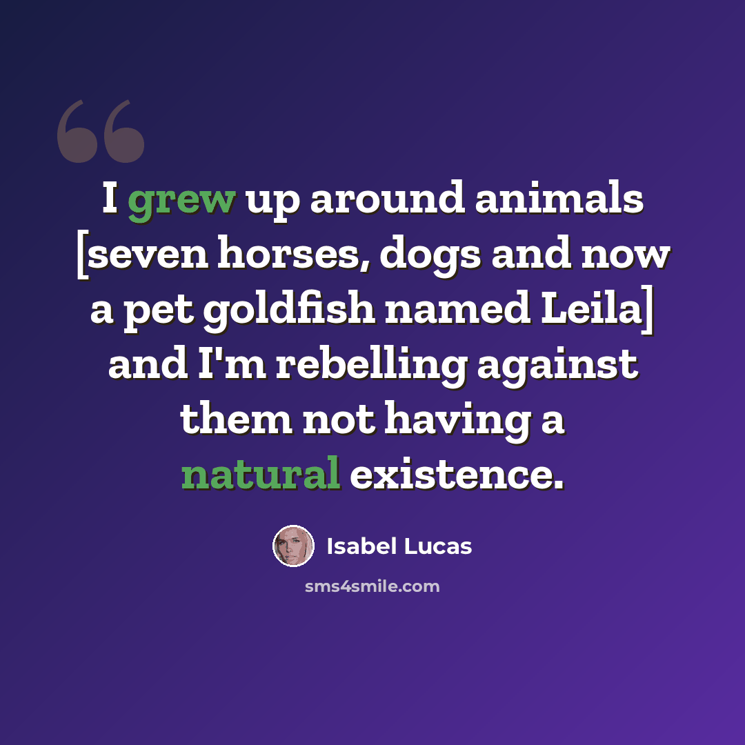 “I grew up around animals [seven horses, dogs and now a pet goldfish named Leila] and I'm rebelling against them not having a natural existence.” quote by Isabel Lucas