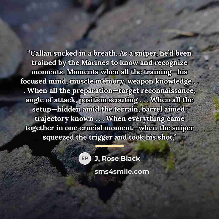“Callan sucked in a breath. As a sniper, he’d been trained by the Marines to know and recognize moments. Moments when all the training—his focused mind, muscle memory, weapon knowledge . . . When all the preparation—target reconnaissance, angle of attack, position scouting . . . When all the…” quote by J. Rose Black