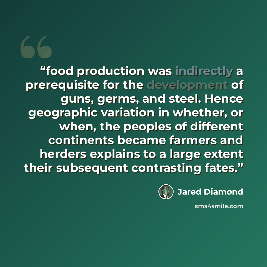 “food production was indirectly a prerequisite for the development of guns, germs, and steel. Hence geographic variation in whether, or when, the peoples of different continents became farmers and herders explains to a large extent their subsequent contrasting fates.” quote by Jared Diamond