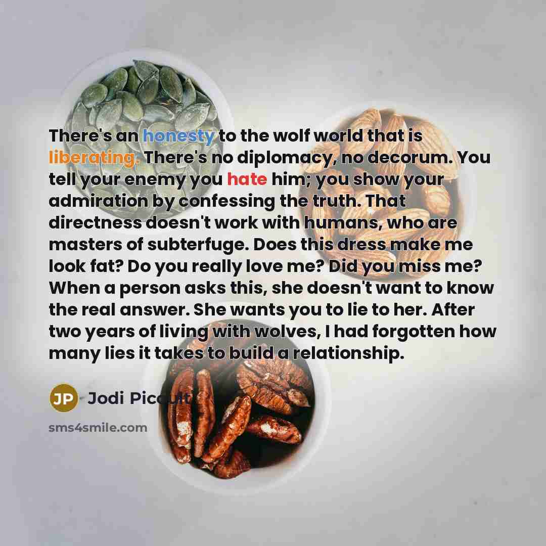 “There's an honesty to the wolf world that is liberating. There's no diplomacy, no decorum. You tell your enemy you hate him; you show your admiration by confessing the truth. That directness doesn't work with humans, who are masters of subterfuge. Does this dress make me look fat? Do you really…” quote by Jodi Picoult