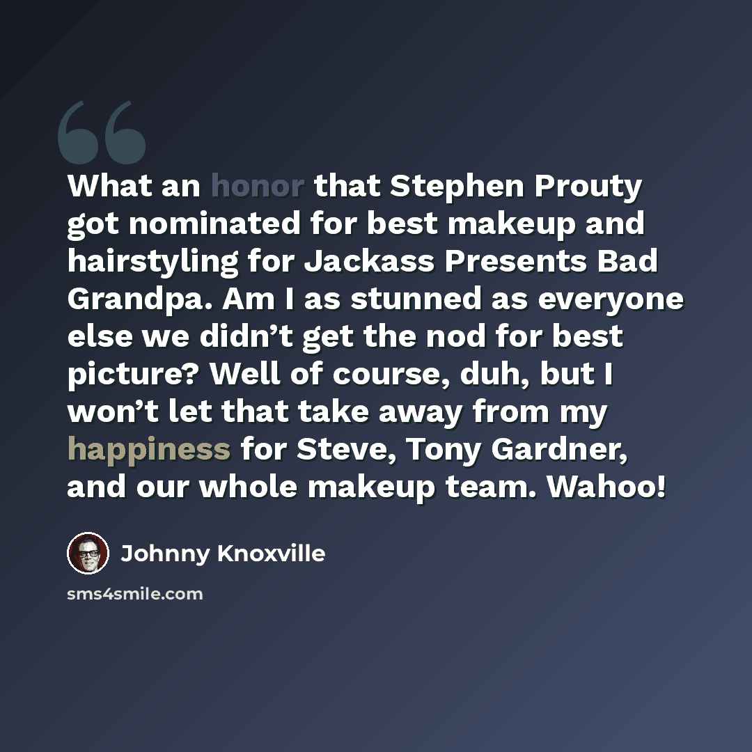“What an honor that Stephen Prouty got nominated for best makeup and hairstyling for Jackass Presents Bad Grandpa. Am I as stunned as everyone else we didn’t get the nod for best picture? Well of course, duh, but I won’t let that take away from my happiness for Steve, Tony Gardner, and our whole…” quote by Johnny Knoxville