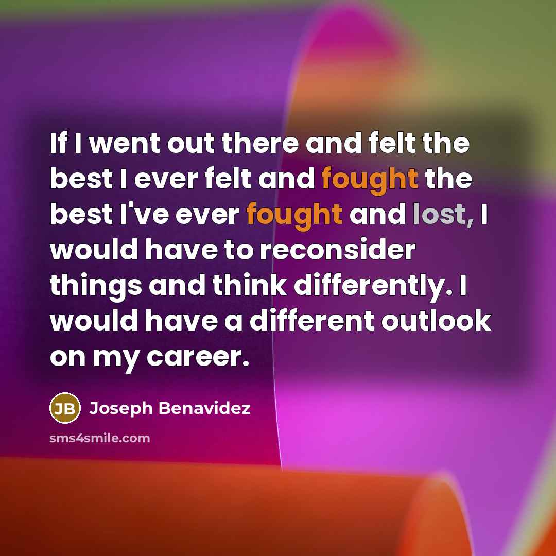 “If I went out there and felt the best I ever felt and fought the best I've ever fought and lost, I would have to reconsider things and think differently. I would have a different outlook on my career.” quote by Joseph Benavidez