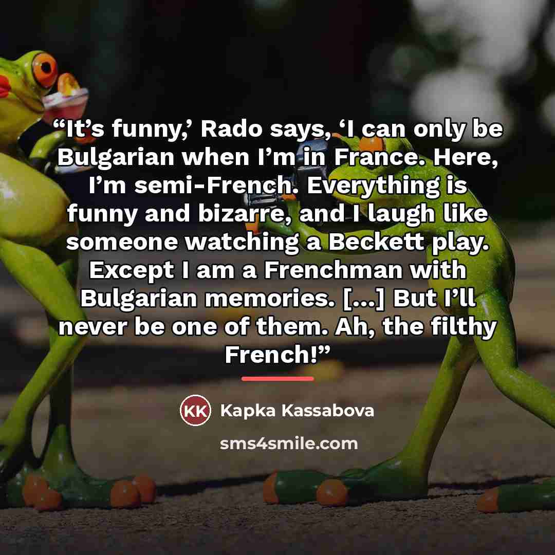 “It’s funny,’ Rado says, ‘I can only be Bulgarian when I’m in France. Here, I’m semi-French. Everything is funny and bizarre, and I laugh like someone watching a Beckett play. Except I am a Frenchman with Bulgarian memories. […] But I’ll never be one of them. Ah, the filthy French!” quote by Kapka Kassabova