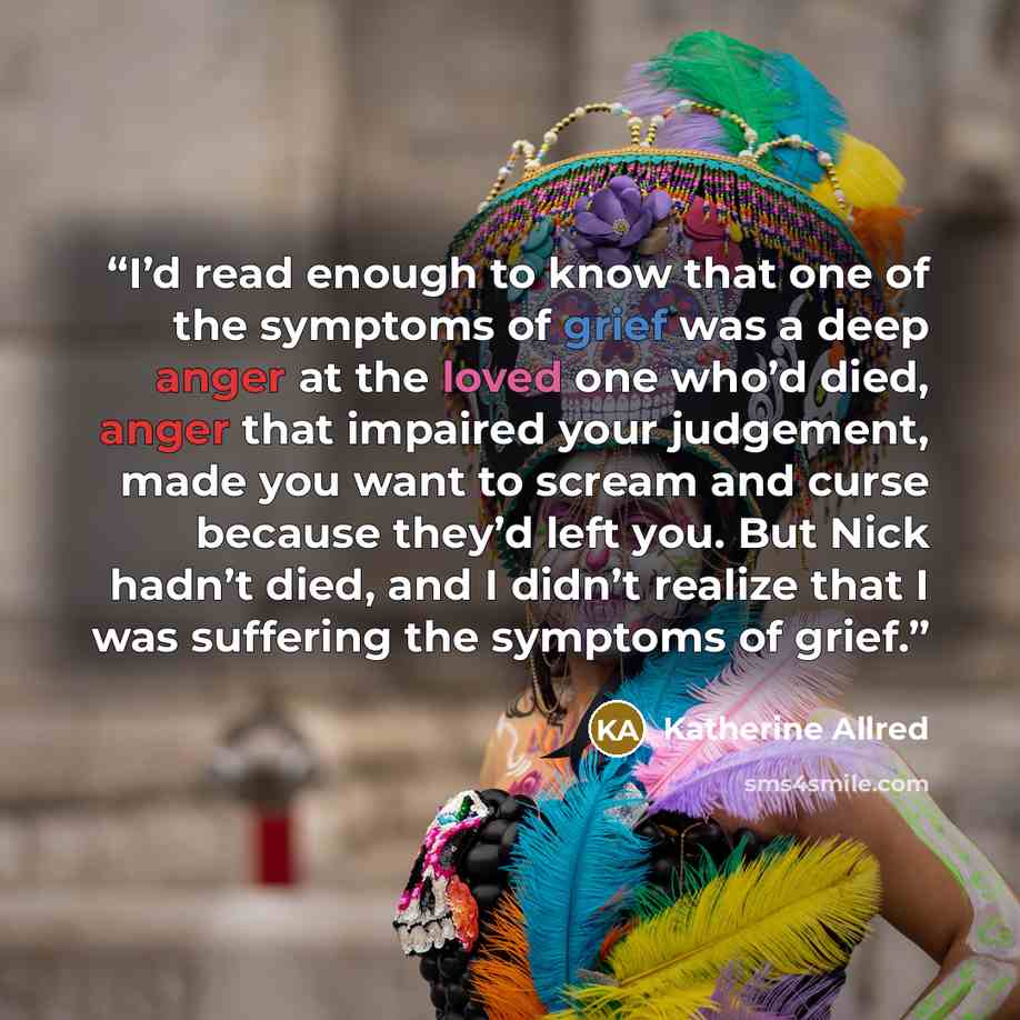 “I’d read enough to know that one of the symptoms of grief was a deep anger at the loved one who’d died, anger that impaired your judgement, made you want to scream and curse because they’d left you. But Nick hadn’t died, and I didn’t realize that I was suffering the symptoms of grief.” quote by Katherine Allred