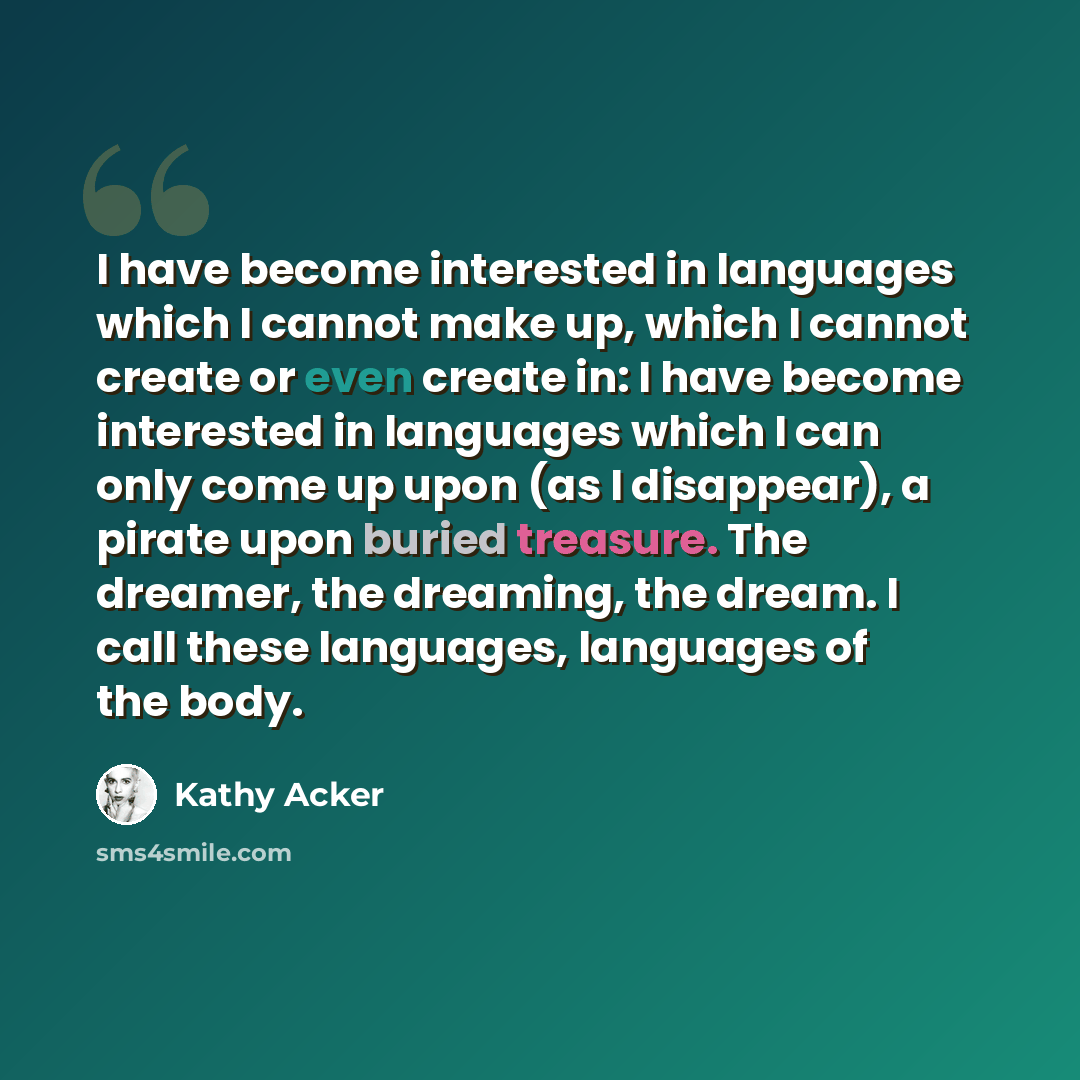“I have become interested in languages which I cannot make up, which I cannot create or even create in: I have become interested in languages which I can only come up upon (as I disappear), a pirate upon buried treasure. The dreamer, the dreaming, the dream. I call these languages, languages of the…” quote by Kathy Acker