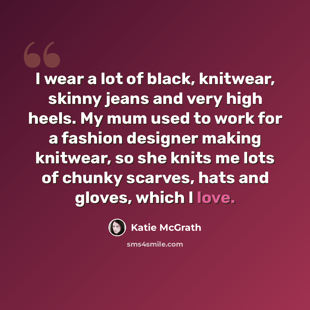 “I wear a lot of black, knitwear, skinny jeans and very high heels. My mum used to work for a fashion designer making knitwear, so she knits me lots of chunky scarves, hats and gloves, which I love.” quote by Katie McGrath