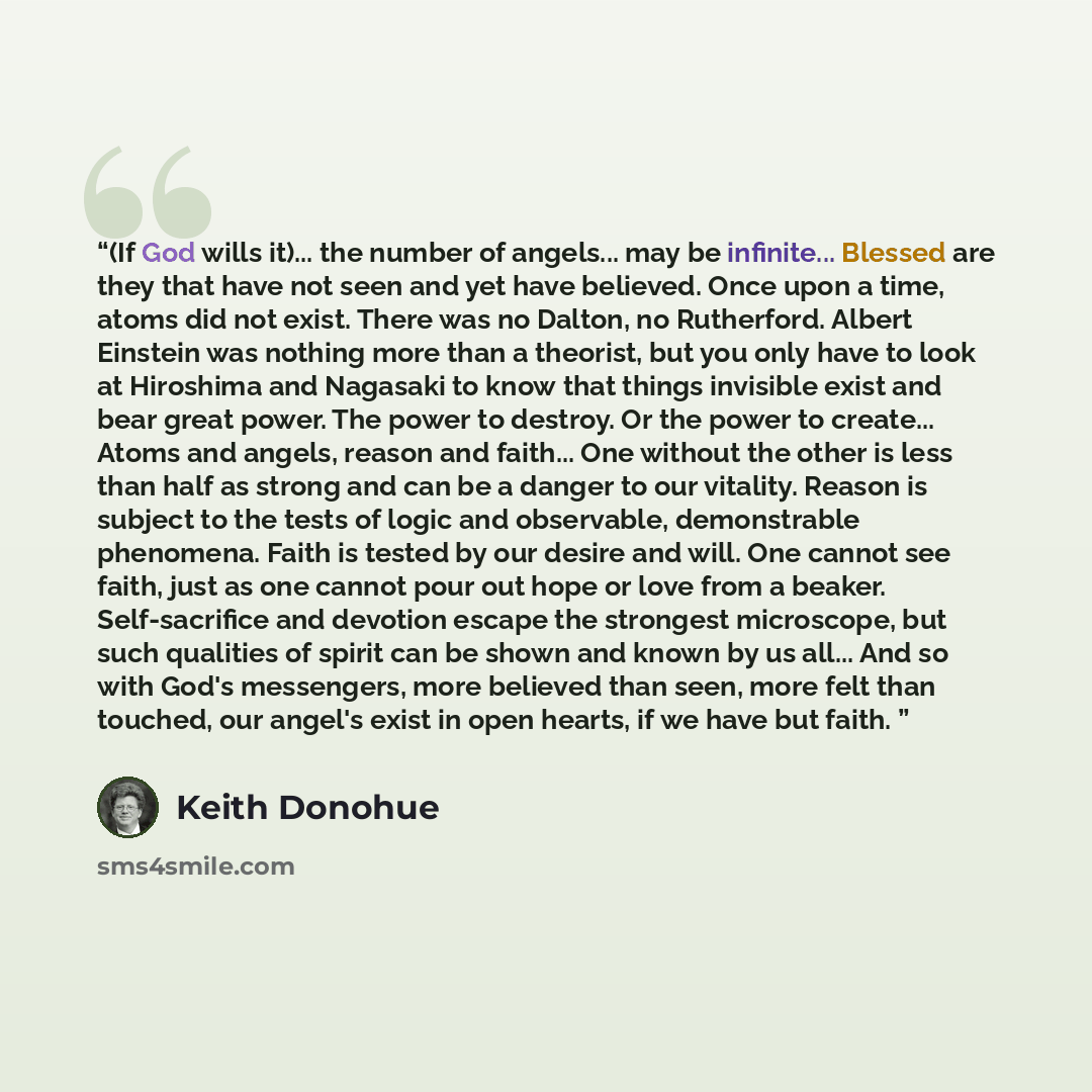 “(If God wills it)... the number of angels... may be infinite... Blessed are they that have not seen and yet have believed. Once upon a time, atoms did not exist. There was no Dalton, no Rutherford. Albert Einstein was nothing more than a theorist, but you only have to look at Hiroshima and…” quote by Keith Donohue