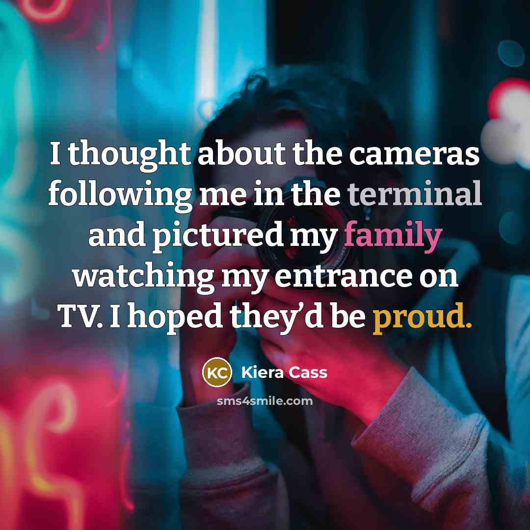 “I thought about the cameras following me in the terminal and pictured my family watching my entrance on TV. I hoped they’d be proud.” quote by Kiera Cass